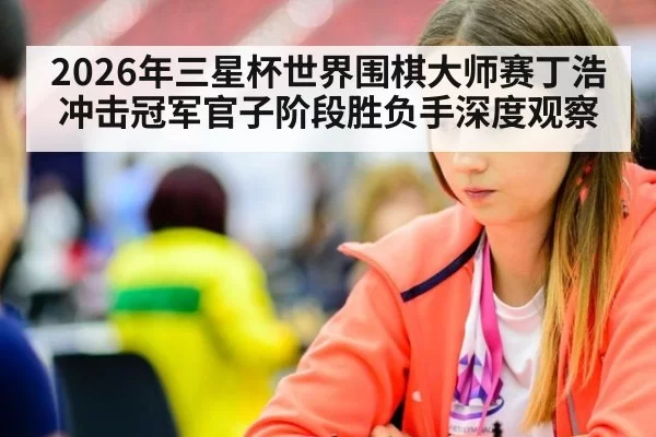 2026年三星杯世界围棋大师赛丁浩冲击冠军官子阶段胜负手深度观察